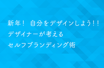 新年！自分をデザインしよう！！デザイナーが考えるセルフブランディング術