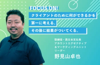 【社員にフォーカスON！】野見山卓也／取締役・西日本支社長・アカウントエグゼクティブ＆マーケティングユニットリーダー